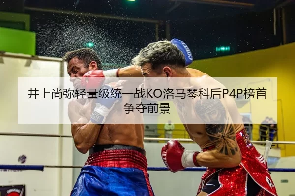 井上尚弥轻量级统一战KO洛马琴科后P4P榜首争夺前景