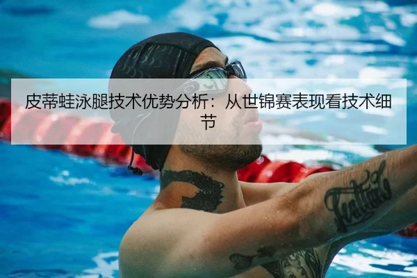 皮蒂蛙泳腿技术优势分析：从世锦赛表现看技术细节